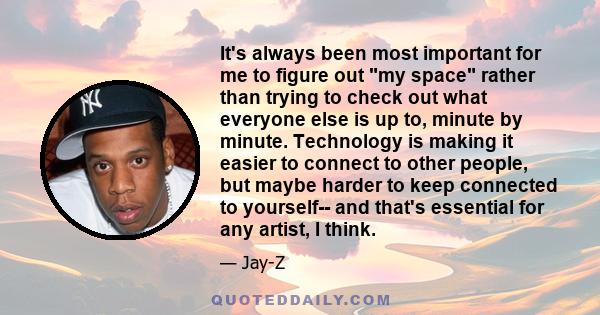 It's always been most important for me to figure out my space rather than trying to check out what everyone else is up to, minute by minute. Technology is making it easier to connect to other people, but maybe harder to 