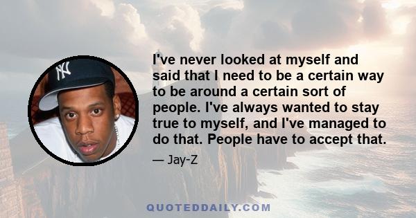 I've never looked at myself and said that I need to be a certain way to be around a certain sort of people. I've always wanted to stay true to myself, and I've managed to do that. People have to accept that.