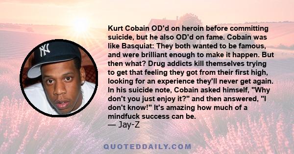 Kurt Cobain OD'd on heroin before committing suicide, but he also OD'd on fame. Cobain was like Basquiat: They both wanted to be famous, and were brilliant enough to make it happen. But then what? Drug addicts kill