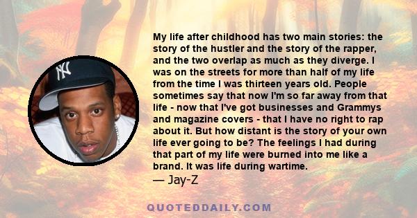 My life after childhood has two main stories: the story of the hustler and the story of the rapper, and the two overlap as much as they diverge. I was on the streets for more than half of my life from the time I was