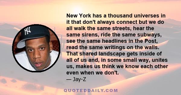 New York has a thousand universes in it that don't always connect but we do all walk the same streets, hear the same sirens, ride the same subways, see the same headlines in the Post, read the same writings on the