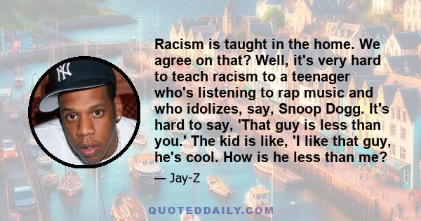 Racism is taught in the home. We agree on that? Well, it's very hard to teach racism to a teenager who's listening to rap music and who idolizes, say, Snoop Dogg. It's hard to say, 'That guy is less than you.' The kid