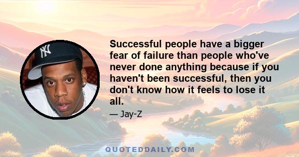 Successful people have a bigger fear of failure than people who've never done anything because if you haven't been successful, then you don't know how it feels to lose it all.