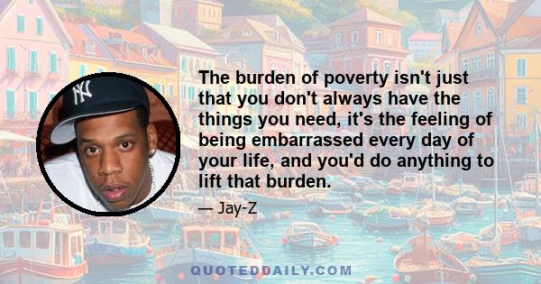 The burden of poverty isn't just that you don't always have the things you need, it's the feeling of being embarrassed every day of your life, and you'd do anything to lift that burden.