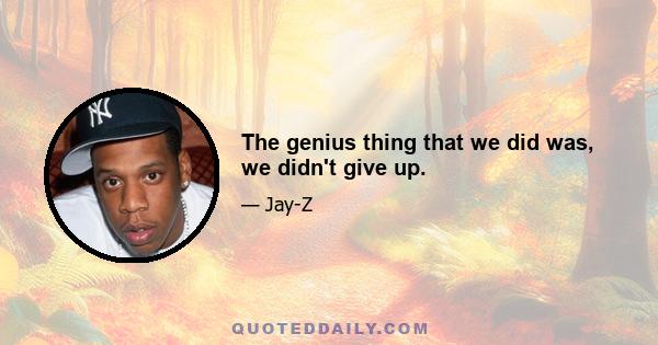 The genius thing that we did was, we didn't give up.