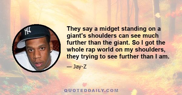 They say a midget standing on a giant's shoulders can see much further than the giant. So I got the whole rap world on my shoulders, they trying to see further than I am.