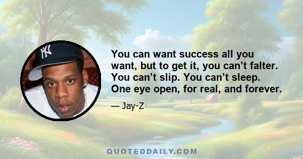 You can want success all you want, but to get it, you can’t falter. You can’t slip. You can’t sleep. One eye open, for real, and forever.