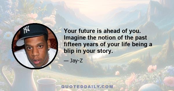 Your future is ahead of you. Imagine the notion of the past fifteen years of your life being a blip in your story.