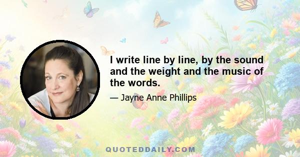 I write line by line, by the sound and the weight and the music of the words.