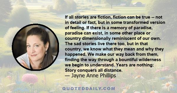 If all stories are fiction, fiction can be true -- not in detail or fact, but in some transformed version of feeling. If there is a memory of paradise, paradise can exist, in some other place or country dimensionally