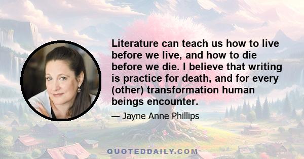 Literature can teach us how to live before we live, and how to die before we die. I believe that writing is practice for death, and for every (other) transformation human beings encounter.