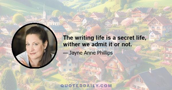 The writing life is a secret life, wither we admit it or not.