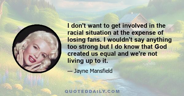 I don't want to get involved in the racial situation at the expense of losing fans. I wouldn't say anything too strong but I do know that God created us equal and we're not living up to it.