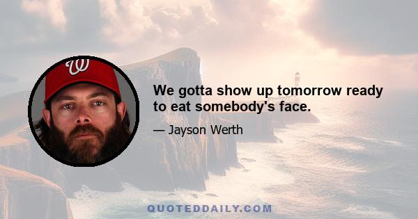 We gotta show up tomorrow ready to eat somebody's face.