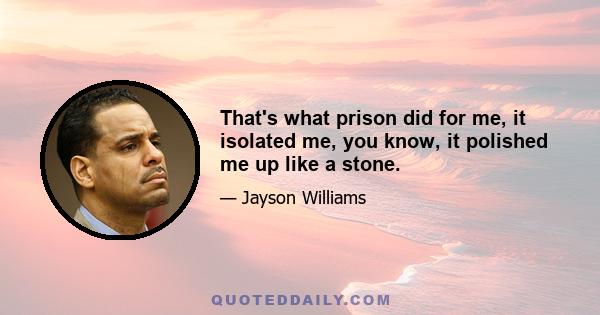 That's what prison did for me, it isolated me, you know, it polished me up like a stone.