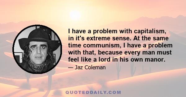 I have a problem with capitalism, in it's extreme sense. At the same time communism, I have a problem with that, because every man must feel like a lord in his own manor.
