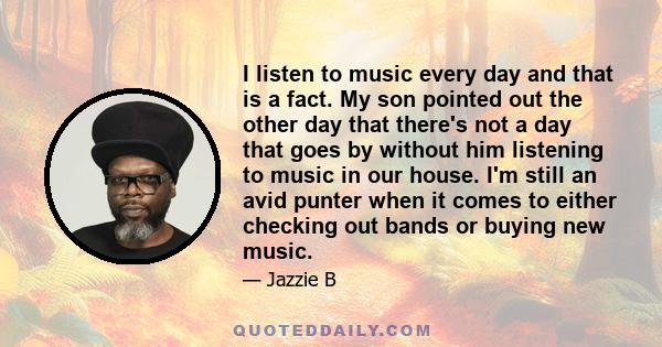 I listen to music every day and that is a fact. My son pointed out the other day that there's not a day that goes by without him listening to music in our house. I'm still an avid punter when it comes to either checking 