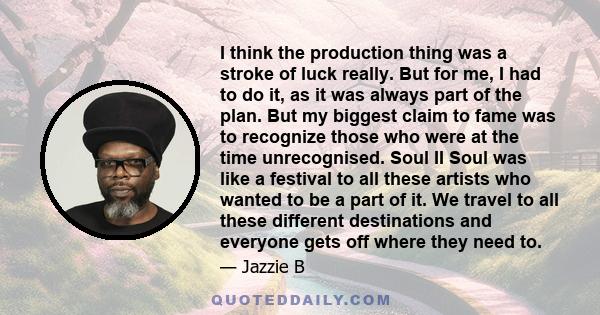 I think the production thing was a stroke of luck really. But for me, I had to do it, as it was always part of the plan. But my biggest claim to fame was to recognize those who were at the time unrecognised. Soul II