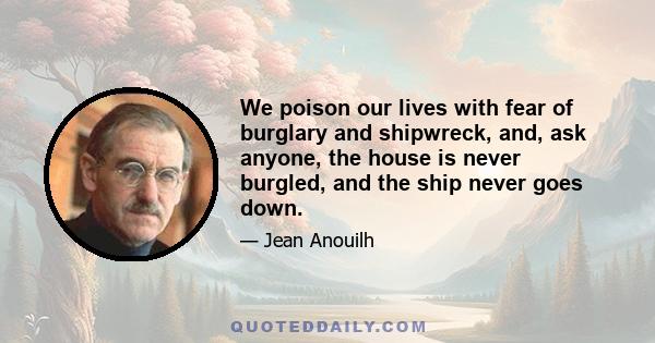 We poison our lives with fear of burglary and shipwreck, and, ask anyone, the house is never burgled, and the ship never goes down.