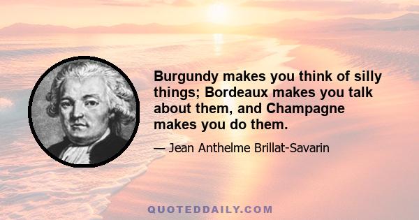 Burgundy makes you think of silly things; Bordeaux makes you talk about them, and Champagne makes you do them.