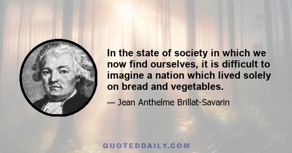 In the state of society in which we now find ourselves, it is difficult to imagine a nation which lived solely on bread and vegetables.