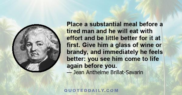 Place a substantial meal before a tired man and he will eat with effort and be little better for it at first. Give him a glass of wine or brandy, and immediately he feels better: you see him come to life again before