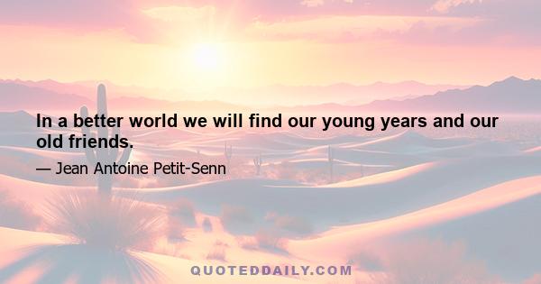 In a better world we will find our young years and our old friends.