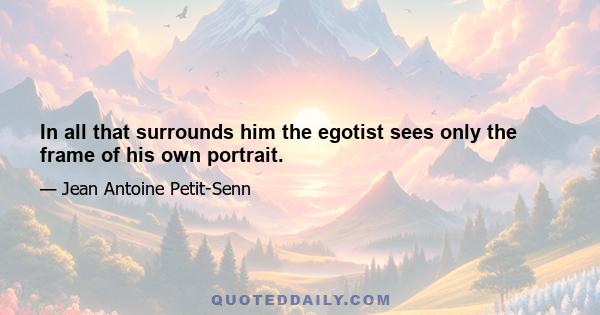 In all that surrounds him the egotist sees only the frame of his own portrait.