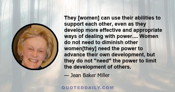 They [women] can use their abilities to support each other, even as they develop more effective and appropriate ways of dealing with power.... Women do not need to diminish other women[they] need the power to advance