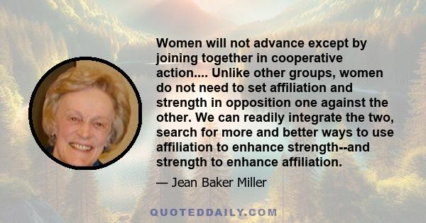 Women will not advance except by joining together in cooperative action.... Unlike other groups, women do not need to set affiliation and strength in opposition one against the other. We can readily integrate the two,