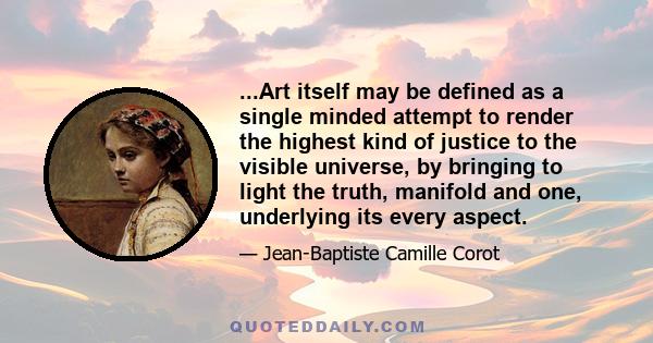 ...Art itself may be defined as a single minded attempt to render the highest kind of justice to the visible universe, by bringing to light the truth, manifold and one, underlying its every aspect.