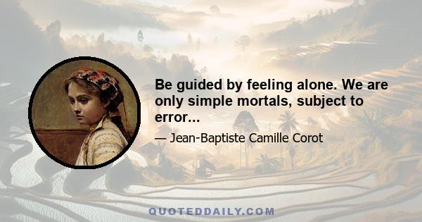 Be guided by feeling alone. We are only simple mortals, subject to error...