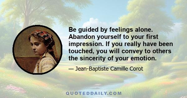 Be guided by feelings alone. Abandon yourself to your first impression. If you really have been touched, you will convey to others the sincerity of your emotion.