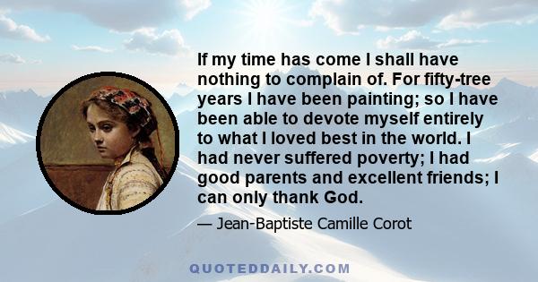 If my time has come I shall have nothing to complain of. For fifty-tree years I have been painting; so I have been able to devote myself entirely to what I loved best in the world. I had never suffered poverty; I had