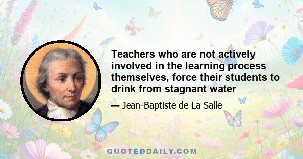 Teachers who are not actively involved in the learning process themselves, force their students to drink from stagnant water