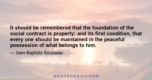 It should be remembered that the foundation of the social contract is property; and its first condition, that every one should be maintained in the peaceful possession of what belongs to him.