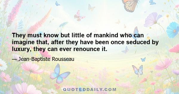 They must know but little of mankind who can imagine that, after they have been once seduced by luxury, they can ever renounce it.