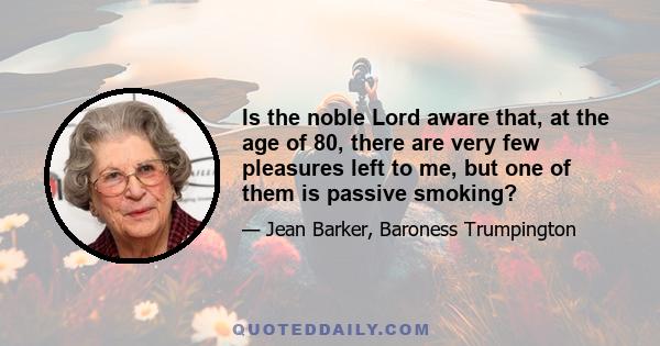 Is the noble Lord aware that, at the age of 80, there are very few pleasures left to me, but one of them is passive smoking?