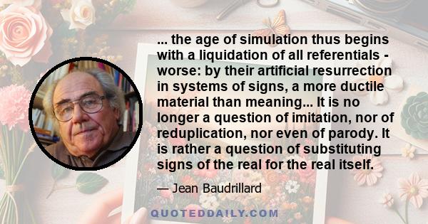 ... the age of simulation thus begins with a liquidation of all referentials - worse: by their artificial resurrection in systems of signs, a more ductile material than meaning... It is no longer a question of