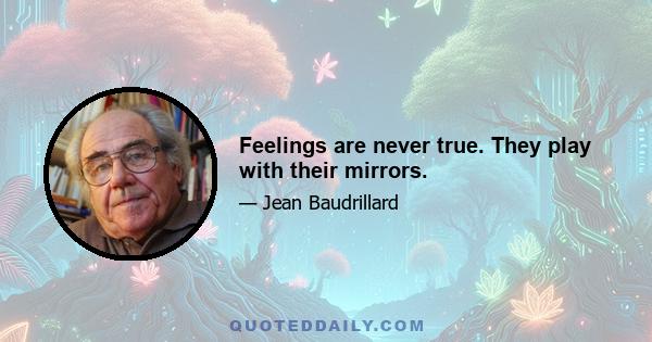 Feelings are never true. They play with their mirrors.