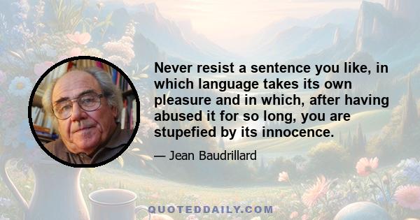 Never resist a sentence you like, in which language takes its own pleasure and in which, after having abused it for so long, you are stupefied by its innocence.