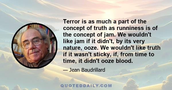 Terror is as much a part of the concept of truth as runniness is of the concept of jam. We wouldn't like jam if it didn't, by its very nature, ooze. We wouldn't like truth if it wasn't sticky, if, from time to time, it