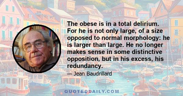 The obese is in a total delirium. For he is not only large, of a size opposed to normal morphology: he is larger than large. He no longer makes sense in some distinctive opposition, but in his excess, his redundancy.