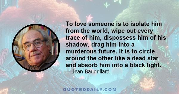 To love someone is to isolate him from the world, wipe out every trace of him, dispossess him of his shadow, drag him into a murderous future. It is to circle around the other like a dead star and absorb him into a