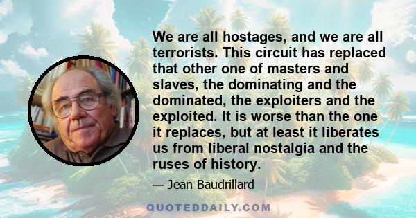 We are all hostages, and we are all terrorists. This circuit has replaced that other one of masters and slaves, the dominating and the dominated, the exploiters and the exploited. It is worse than the one it replaces,