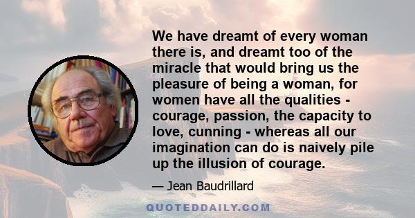 We have dreamt of every woman there is, and dreamt too of the miracle that would bring us the pleasure of being a woman, for women have all the qualities - courage, passion, the capacity to love, cunning - whereas all