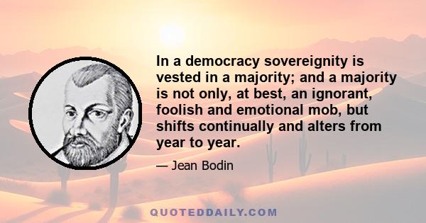 In a democracy sovereignity is vested in a majority; and a majority is not only, at best, an ignorant, foolish and emotional mob, but shifts continually and alters from year to year.