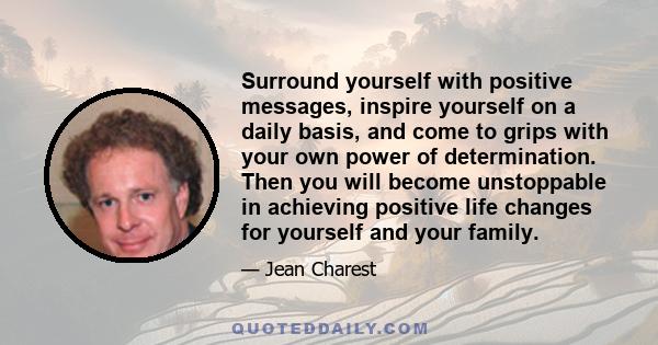 Surround yourself with positive messages, inspire yourself on a daily basis, and come to grips with your own power of determination. Then you will become unstoppable in achieving positive life changes for yourself and