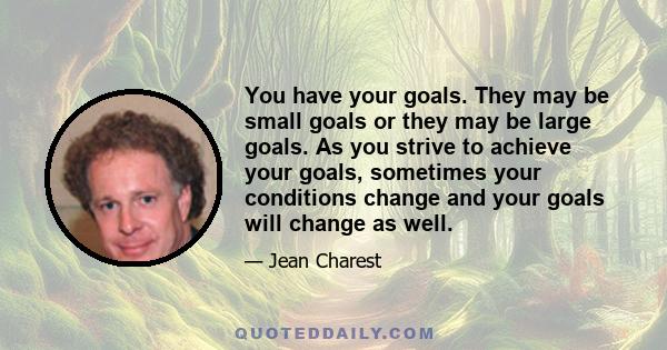 You have your goals. They may be small goals or they may be large goals. As you strive to achieve your goals, sometimes your conditions change and your goals will change as well.