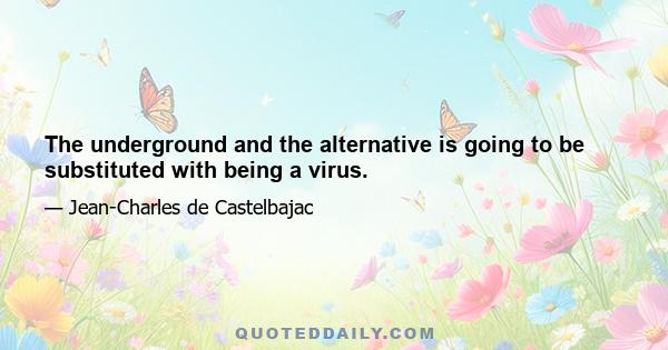 The underground and the alternative is going to be substituted with being a virus.